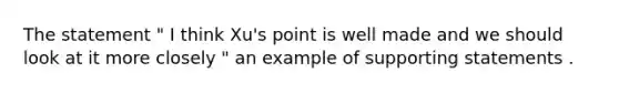 The statement " I think Xu's point is well made and we should look at it more closely " an example of supporting statements .