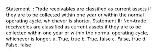 Statement I: Trade receivables are classified as current assets if they are to be collected within one year or within the normal operating cycle, whichever is shorter. Statement II: Non-trade receivables are classified as current assets if they are to be collected within one year or within the normal operating cycle, whichever is longer. a. True, true b. True, false c. False, true d. False, false