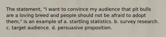 The statement, "I want to convince my audience that pit bulls are a loving breed and people should not be afraid to adopt them," is an example of a. startling statistics. b. survey research. c. target audience. d. persuasive proposition.