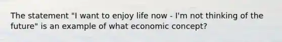 The statement "I want to enjoy life now - I'm not thinking of the future" is an example of what economic concept?