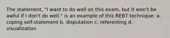 The statement, "I want to do well on this exam, but it won't be awful if I don't do well." is an example of this REBT technique: a. coping self-statement b. disputation c. referenting d. visualization