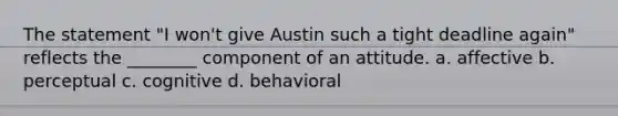 The statement "I won't give Austin such a tight deadline again" reflects the ________ component of an attitude. a. affective b. perceptual c. cognitive d. behavioral