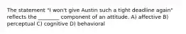 The statement "I won't give Austin such a tight deadline again" reflects the ________ component of an attitude. A) affective B) perceptual C) cognitive D) behavioral