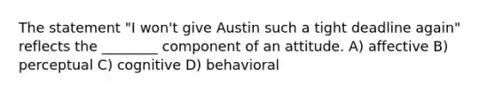 The statement "I won't give Austin such a tight deadline again" reflects the ________ component of an attitude. A) affective B) perceptual C) cognitive D) behavioral