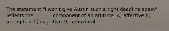 The statement "I won't give Austin such a tight deadline again" reflects the _______ component of an attitude. A) affective B) perceptual C) cognitive D) behavioral