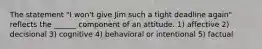 The statement "I won't give Jim such a tight deadline again" reflects the ______ component of an attitude. 1) affective 2) decisional 3) cognitive 4) behavioral or intentional 5) factual