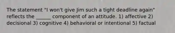 The statement "I won't give Jim such a tight deadline again" reflects the ______ component of an attitude. 1) affective 2) decisional 3) cognitive 4) behavioral or intentional 5) factual