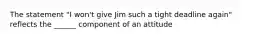 The statement "I won't give Jim such a tight deadline again" reflects the ______ component of an attitude