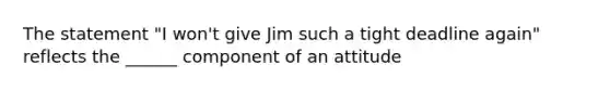 The statement "I won't give Jim such a tight deadline again" reflects the ______ component of an attitude