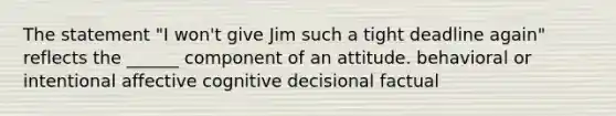 The statement "I won't give Jim such a tight deadline again" reflects the ______ component of an attitude. behavioral or intentional affective cognitive decisional factual