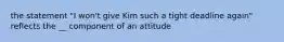 the statement "I won't give Kim such a tight deadline again" reflects the __ component of an attitude