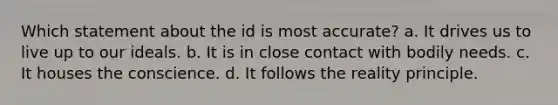 Which statement about the id is most accurate? a. It drives us to live up to our ideals. b. It is in close contact with bodily needs. c. It houses the conscience. d. It follows the reality principle.