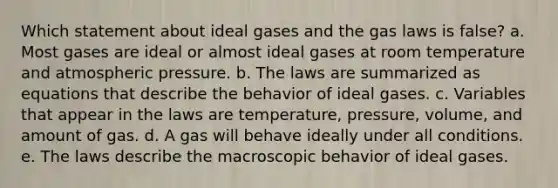 Which statement about ideal gases and the gas laws is false? a. Most gases are ideal or almost ideal gases at room temperature and atmospheric pressure. b. The laws are summarized as equations that describe the behavior of ideal gases. c. Variables that appear in the laws are temperature, pressure, volume, and amount of gas. d. A gas will behave ideally under all conditions. e. The laws describe the macroscopic behavior of ideal gases.