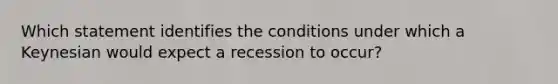 Which statement identifies the conditions under which a Keynesian would expect a recession to occur?