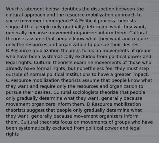 Which statement below identifies the distinction between the cultural approach and the resource mobilization approach to social movement emergence? A.Political process theorists suggest that people only gradually determine what they want, generally because movement organizers inform them. Cultural theorists assume that people know what they want and require only the resources and organization to pursue their desires. B.Resource mobilization theorists focus on movements of groups who have been systematically excluded from political power and legal rights. Cultural theorists examine movements of those who already have formal rights, but nonetheless feel they must step outside of normal political institutions to have a greater impact. C.Resource mobilization theorists assume that people know what they want and require only the resources and organization to pursue their desires. Cultural sociologists theorize that people only gradually determine what they want, generally because movement organizers inform them. D.Resource mobilization theorists suggest that people only gradually determine what they want, generally because movement organizers inform them. Cultural theorists focus on movements of groups who have been systematically excluded from political power and legal rights