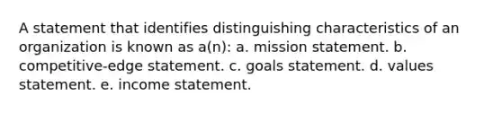 A statement that identifies distinguishing characteristics of an organization is known as a(n): a. mission statement. b. competitive-edge statement. c. goals statement. d. values statement. e. income statement.