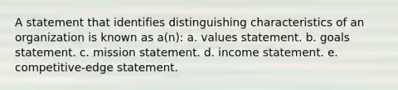 A statement that identifies distinguishing characteristics of an organization is known as a(n): a. values statement. b. goals statement. c. mission statement. d. income statement. e. competitive-edge statement.