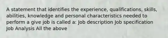 A statement that identifies the experience, qualifications, skills, abilities, knowledge and personal characteristics needed to perform a give job is called a: Job description Job specification Job Analysis All the above