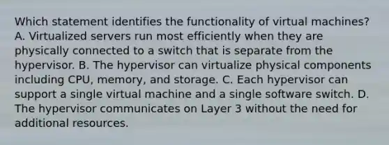 Which statement identifies the functionality of virtual machines? A. Virtualized servers run most efficiently when they are physically connected to a switch that is separate from the hypervisor. B. The hypervisor can virtualize physical components including CPU, memory, and storage. C. Each hypervisor can support a single virtual machine and a single software switch. D. The hypervisor communicates on Layer 3 without the need for additional resources.