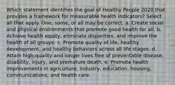 Which statement identifies the goal of Healthy People 2020 that provides a framework for measurable health indicators? Select all that apply. One, some, or all may be correct. a. Create social and physical environments that promote good health for all. b. Achieve health equity, eliminate disparities, and improve the health of all groups. c. Promote quality of life, healthy development, and healthy behaviors across all life stages. d. Attain high-quality and longer lives free of preventable disease, disability, injury, and premature death. e. Promote health improvements in agriculture, industry, education, housing, communications, and health care.