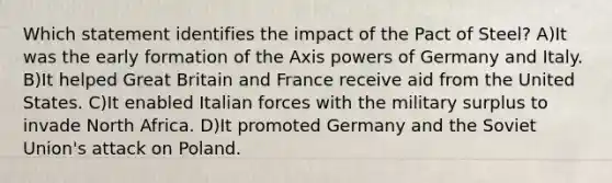 Which statement identifies the impact of the Pact of Steel? A)It was the early formation of the Axis powers of Germany and Italy. B)It helped Great Britain and France receive aid from the United States. C)It enabled Italian forces with the military surplus to invade North Africa. D)It promoted Germany and the Soviet Union's attack on Poland.