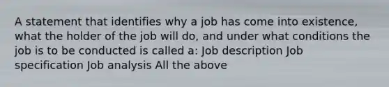 A statement that identifies why a job has come into existence, what the holder of the job will do, and under what conditions the job is to be conducted is called a: Job description Job specification Job analysis All the above