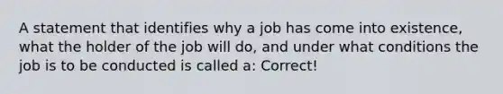 A statement that identifies why a job has come into existence, what the holder of the job will do, and under what conditions the job is to be conducted is called a: Correct!