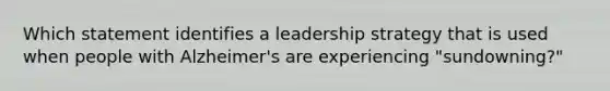 Which statement identifies a leadership strategy that is used when people with Alzheimer's are experiencing "sundowning?"