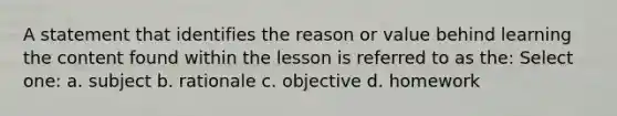 A statement that identifies the reason or value behind learning the content found within the lesson is referred to as the: Select one: a. subject b. rationale c. objective d. homework