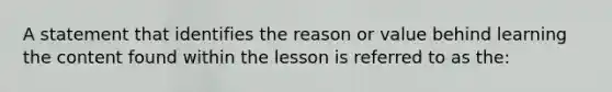 A statement that identifies the reason or value behind learning the content found within the lesson is referred to as the: