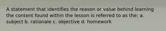 A statement that identifies the reason or value behind learning the content found within the lesson is referred to as the: a. subject b. rationale c. objective d. homework