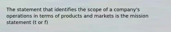 The statement that identifies the scope of a company's operations in terms of products and markets is the mission statement (t or f)