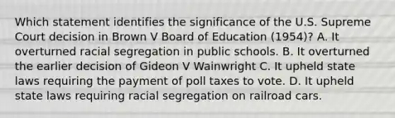 Which statement identifies the significance of the U.S. Supreme Court decision in Brown V Board of Education (1954)? A. It overturned racial segregation in public schools. B. It overturned the earlier decision of Gideon V Wainwright C. It upheld state laws requiring the payment of poll taxes to vote. D. It upheld state laws requiring racial segregation on railroad cars.