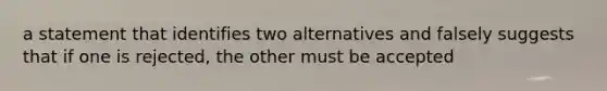 a statement that identifies two alternatives and falsely suggests that if one is rejected, the other must be accepted