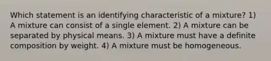 Which statement is an identifying characteristic of a mixture? 1) A mixture can consist of a single element. 2) A mixture can be separated by physical means. 3) A mixture must have a definite composition by weight. 4) A mixture must be homogeneous.