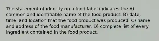 The statement of identity on a food label indicates the A) common and identifiable name of the food product. B) date, time, and location that the food product was produced. C) name and address of the food manufacturer. D) complete list of every ingredient contained in the food product.