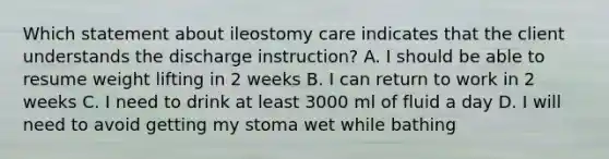 Which statement about ileostomy care indicates that the client understands the discharge instruction? A. I should be able to resume weight lifting in 2 weeks B. I can return to work in 2 weeks C. I need to drink at least 3000 ml of fluid a day D. I will need to avoid getting my stoma wet while bathing