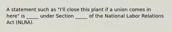 A statement such as​ "I'll close this plant if a union comes in​ here" is​ _____ under Section​ _____ of the National Labor Relations Act​ (NLRA).