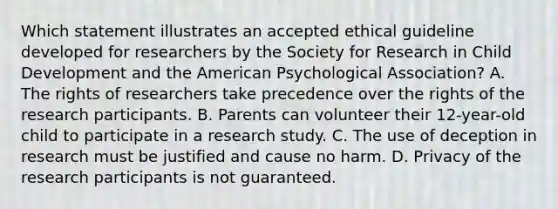 Which statement illustrates an accepted ethical guideline developed for researchers by the Society for Research in Child Development and the American Psychological Association? A. The rights of researchers take precedence over the rights of the research participants. B. Parents can volunteer their 12-year-old child to participate in a research study. C. The use of deception in research must be justified and cause no harm. D. Privacy of the research participants is not guaranteed.