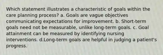 Which statement illustrates a characteristic of goals within the care planning process? a. Goals are vague objectives communicating expectations for improvement. b. Short-term goals need not be measurable, unlike long-term goals. c. Goal attainment can be measured by identifying nursing interventions. d.Long-term goals are helpful in judging a patient's progress.