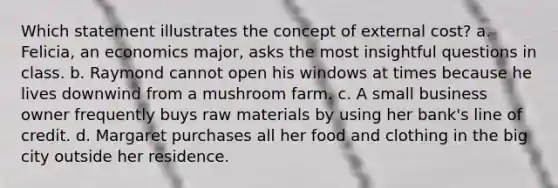 Which statement illustrates the concept of external cost? a. Felicia, an economics major, asks the most insightful questions in class. b. Raymond cannot open his windows at times because he lives downwind from a mushroom farm. c. A small business owner frequently buys raw materials by using her bank's line of credit. d. Margaret purchases all her food and clothing in the big city outside her residence.