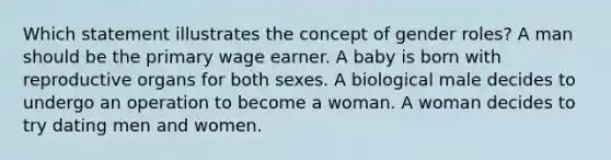 Which statement illustrates the concept of gender roles? A man should be the primary wage earner. A baby is born with reproductive organs for both sexes. A biological male decides to undergo an operation to become a woman. A woman decides to try dating men and women.