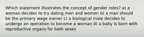 Which statement illustrates the concept of gender roles? a) a woman decides to try dating men and women b) a man should be the primary wage earner c) a biological male decides to undergo an operation to become a woman d) a baby is born with reproductive organs for both sexes