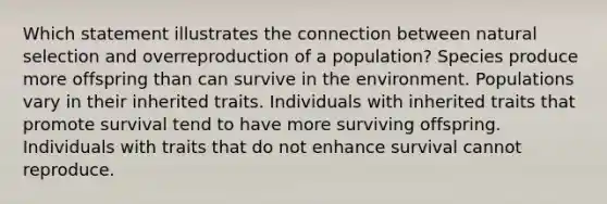 Which statement illustrates the connection between natural selection and overreproduction of a population? Species produce more offspring than can survive in the environment. Populations vary in their inherited traits. Individuals with inherited traits that promote survival tend to have more surviving offspring. Individuals with traits that do not enhance survival cannot reproduce.