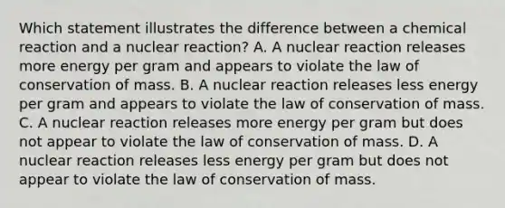 Which statement illustrates the difference between a chemical reaction and a nuclear reaction? A. A nuclear reaction releases more energy per gram and appears to violate the law of conservation of mass. B. A nuclear reaction releases less energy per gram and appears to violate the law of conservation of mass. C. A nuclear reaction releases more energy per gram but does not appear to violate the law of conservation of mass. D. A nuclear reaction releases less energy per gram but does not appear to violate the law of conservation of mass.