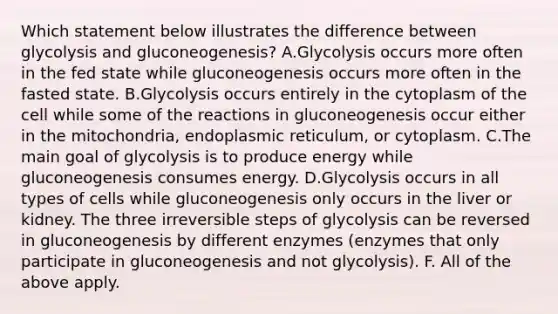 Which statement below illustrates the difference between glycolysis and gluconeogenesis? A.Glycolysis occurs more often in the fed state while gluconeogenesis occurs more often in the fasted state. B.Glycolysis occurs entirely in the cytoplasm of the cell while some of the reactions in gluconeogenesis occur either in the mitochondria, endoplasmic reticulum, or cytoplasm. C.The main goal of glycolysis is to produce energy while gluconeogenesis consumes energy. D.Glycolysis occurs in all types of cells while gluconeogenesis only occurs in the liver or kidney. The three irreversible steps of glycolysis can be reversed in gluconeogenesis by different enzymes (enzymes that only participate in gluconeogenesis and not glycolysis). F. All of the above apply.