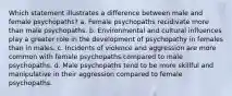 Which statement illustrates a difference between male and female psychopaths? a. Female psychopaths recidivate more than male psychopaths. b. Environmental and cultural influences play a greater role in the development of psychopathy in females than in males. c. Incidents of violence and aggression are more common with female psychopaths compared to male psychopaths. d. Male psychopaths tend to be more skillful and manipulative in their aggression compared to female psychopaths.