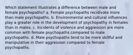 Which statement illustrates a difference between male and female psychopaths? a. Female psychopaths recidivate more than male psychopaths. b. Environmental and cultural influences play a greater role in the development of psychopathy in females than in males. c. Incidents of violence and aggression are more common with female psychopaths compared to male psychopaths. d. Male psychopaths tend to be more skillful and manipulative in their aggression compared to female psychopaths.