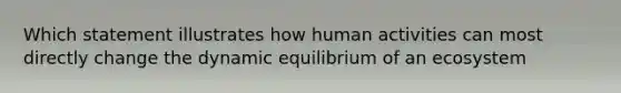 Which statement illustrates how human activities can most directly change the dynamic equilibrium of an ecosystem