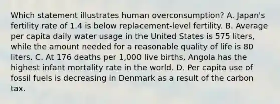 Which statement illustrates human overconsumption? A. Japan's fertility rate of 1.4 is below replacement-level fertility. B. Average per capita daily water usage in the United States is 575 liters, while the amount needed for a reasonable quality of life is 80 liters. C. At 176 deaths per 1,000 live births, Angola has the highest infant mortality rate in the world. D. Per capita use of fossil fuels is decreasing in Denmark as a result of the carbon tax.